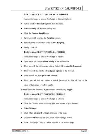 SIWES TECHNICAL REPORT
EJEDAFETA EJIRO N. Page 30
2.5.8.1 JAVASCRIPT IN INTERNET EXPLORER
Here are the steps to turn on JavaScript in Internet Explorer:
 Follow Tools-> Internet Options from the menu.
 Select Security tab from the dialog box.
 Click the Custom Level button.
 Scroll down till you find the Scripting option.
 Select Enable radio button under Active Scripting.
 Finally, click Ok.
2.5.8.2 JAVASCRIPT IN MOZILLA FIREFOX
Here are the steps to turn on JavaScript in Firefox:
 Open a new tab -> type about: config in the address bar.
 Then you will find the warning dialog. Select I’ll be careful, I promise.
 Then you will find the list of configure options in the browser.
 In the search bar, type javascript.enabled.
 There you will find the option to enable javascript by right clicking on the
value of that option -> select toggle.
Note: If javascript.disabled; it gets enabled upon clicking toggle.
2.5.8.3 JAVASCRIPT IN GOOGLE CHROME
Here are the steps to turn on JavaScript in Chrome:
 Click the Chrome menu at the top right hand corner of your browser.
 Select Settings.
 Click Show advanced settings at the end of the page.
 Under the Privacy section, click the Content settings button.
 In the “JavaScript” section “Allow any site to run to JavaScript.
 