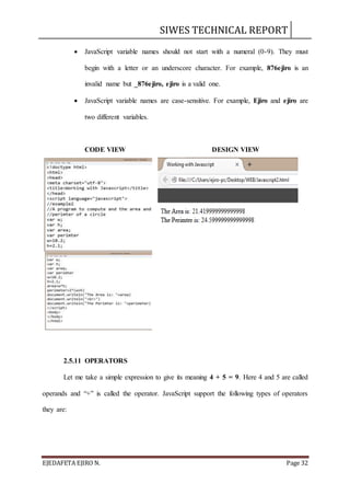 SIWES TECHNICAL REPORT
EJEDAFETA EJIRO N. Page 32
 JavaScript variable names should not start with a numeral (0-9). They must
begin with a letter or an underscore character. For example, 876ejiro is an
invalid name but _876ejiro, ejiro is a valid one.
 JavaScript variable names are case-sensitive. For example, Ejiro and ejiro are
two different variables.
CODE VIEW DESIGN VIEW
2.5.11 OPERATORS
Let me take a simple expression to give its meaning 4 + 5 = 9. Here 4 and 5 are called
operands and “+” is called the operator. JavaScript support the following types of operators
they are:
 