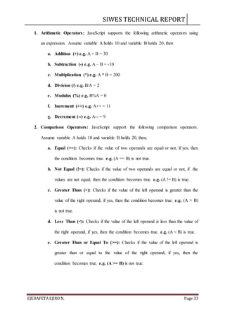 SIWES TECHNICAL REPORT
EJEDAFETA EJIRO N. Page 33
1. Arithmetic Operators: JavaScript supports the following arithmetic operators using
an expression. Assume variable A holds 10 and variable B holds 20, then
a. Addition (+) e.g. A + B = 30
b. Subtraction (-) e.g. A – B = -10
c. Multiplication (*) e.g. A * B = 200
d. Division (/) e.g. B/A = 2
e. Modulus (%) e.g. B%A = 0
f. Increment (++) e.g. A++ = 11
g. Decrement (--) e.g. A-- = 9
2. Comparison Operators: JavaScript support the following comparison operators.
Assume variable A holds 10 and variable B holds 20, then;
a. Equal (==): Checks if the value of two operands are equal or not, if yes, then
the condition becomes true. e.g. (A == B) is not true.
b. Not Equal (!=): Checks if the value of two operands are equal or not, if the
values are not equal, then the condition becomes true. e.g. (A != B) is true.
c. Greater Than (>): Checks if the value of the left operand is greater than the
value of the right operand, if yes, then the condition becomes true. e.g. (A > B)
is not true.
d. Less Than (<): Checks if the value of the left operand is less than the value of
the right operand, if yes, then the condition becomes true. e.g. (A < B) is true.
e. Greater Than or Equal To (>=): Checks if the value of the left operand is
greater than or equal to the value of the right operand, if yes, then the
condition becomes true. e.g. (A >= B) is not true.
 