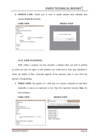 SIWES TECHNICAL REPORT
EJEDAFETA EJIRO N. Page 36
4. SWITCH CASE: Switch case is used to handle situation more efficiently than
repeated if-else-if statements.
CODE VIEW DESIGN VIEW
2.5.13 LOOP STATEMENT
While writing a program, you may encounter a situation where you need to perform
an action over and over again. In such situations, you would need to write loop statements to
reduce the number of lines. JavaScript supports all the necessary loops to ease down the
pressure of programming.
1. WHILE LOOP: The purpose of a while loop is to execute a statement or code block
repeatedly as long as an expression is true. Once the expression becomes false, the
loop terminates.
CODE VIEW DESIGN VIEW
 