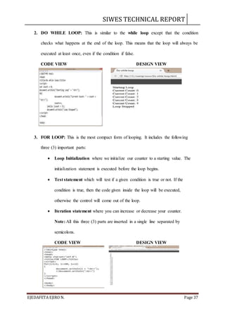 SIWES TECHNICAL REPORT
EJEDAFETA EJIRO N. Page 37
2. DO WHILE LOOP: This is similar to the while loop except that the condition
checks what happens at the end of the loop. This means that the loop will always be
executed at least once, even if the condition if false.
CODE VIEW DESIGN VIEW
3. FOR LOOP: This is the most compact form of looping. It includes the following
three (3) important parts:
 Loop Initialization where we initialize our counter to a starting value. The
initialization statement is executed before the loop begins.
 Test statement which will test if a given condition is true or not. If the
condition is true, then the code given inside the loop will be executed,
otherwise the control will come out of the loop.
 Iteration statement where you can increase or decrease your counter.
Note: All this three (3) parts are inserted in a single line separated by
semicolons.
CODE VIEW DESIGN VIEW
 