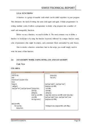 SIWES TECHNICAL REPORT
EJEDAFETA EJIRO N. Page 38
2.5.14 FUNCTIONS
A function is a group of reusable code which can be called anywhere in your program.
This eliminates the need of writing the same code again and again. It helps programmers in
writing modular codes. It allows a programmer to divide a big program into a number of
small and manageable functions.
Before we use a function, we need to define it. The most common way to define a
function in JavaScript is by using the function keyword, followed by a unique function name,
a list of parameters (this might be empty), and a statement block surrounded by curly braces.
Also to invoke a function somewhere later in the script, you would simply need to
write the name of that function.
2.6 JAVASCRIPT WORK USING HTML, CSS AND JAVASCRIPT
Code View
CSS AREA
 