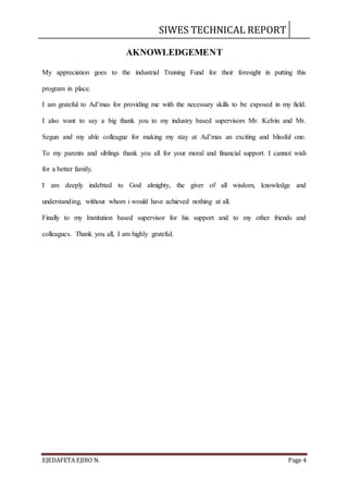 SIWES TECHNICAL REPORT
EJEDAFETA EJIRO N. Page 4
AKNOWLEDGEMENT
My appreciation goes to the industrial Training Fund for their foresight in putting this
program in place.
I am grateful to Ad’mas for providing me with the necessary skills to be exposed in my field.
I also want to say a big thank you to my industry based supervisors Mr. Kelvin and Mr.
Segun and my able colleague for making my stay at Ad’mas an exciting and blissful one.
To my parents and siblings thank you all for your moral and financial support. I cannot wish
for a better family.
I am deeply indebted to God almighty, the giver of all wisdom, knowledge and
understanding, without whom i would have achieved nothing at all.
Finally to my Institution based supervisor for his support and to my other friends and
colleagues. Thank you all, I am highly grateful.
 