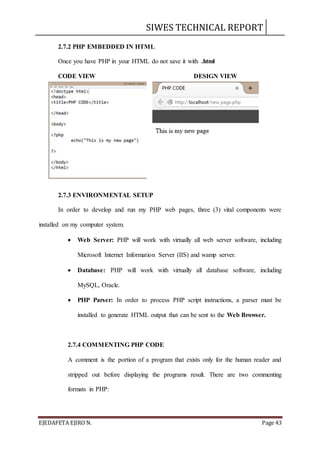 SIWES TECHNICAL REPORT
EJEDAFETA EJIRO N. Page 43
2.7.2 PHP EMBEDDED IN HTML
Once you have PHP in your HTML do not save it with .html
CODE VIEW DESIGN VIEW
2.7.3 ENVIRONMENTAL SETUP
In order to develop and run my PHP web pages, three (3) vital components were
installed on my computer system.
 Web Server: PHP will work with virtually all web server software, including
Microsoft Internet Information Server (IIS) and wamp server.
 Database: PHP will work with virtually all database software, including
MySQL, Oracle.
 PHP Parser: In order to process PHP script instructions, a parser must be
installed to generate HTML output that can be sent to the Web Browser.
2.7.4 COMMENTING PHP CODE
A comment is the portion of a program that exists only for the human reader and
stripped out before displaying the programs result. There are two commenting
formats in PHP:
 