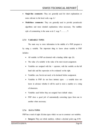 SIWES TECHNICAL REPORT
EJEDAFETA EJIRO N. Page 44
 Single-line comments: They are generally used for short explanations or
notes relevant to the local code. e.g. #,//
 Multi-lines comments: They are generally used to provide pseudocode
algorithms and more detailed explanations when necessary. The multiline
style of commenting is the same as in C. e.g. /*……….*/
2.7.5 VARIABLE TYPES
The main way to store information in the middle of a PHP program is
by using a variable. The important thing to know about variable in PHP
includes:
 All variable in PHP are denoted with a leading dollar sign ($).
 The value of a variable is the value of its most recent assignment.
 Variables are assigned with the = operator, with the variable on the left
hand side and the expression to be evaluated on the right.
 Variables can, but do not need, to be declared before assignment.
 Variables in PHP do not have intrinsic types – a variable does not
know in advance whether it will be used to store a number or a string
of characters.
 Variables used before they are assigned have default values.
 PHP does a good job of automatically converting types from one to
another when necessary.
2.7.6 DATA TYPES
PHP has a total of eight (8) data types which we use to construct our variables.
 Integers: They are whole numbers, without a decimal point e.g. 4196
 