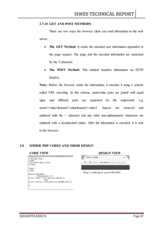 SIWES TECHNICAL REPORT
EJEDAFETA EJIRO N. Page 47
2.7.10 GET AND POST METHODS
There are two ways the browser client can send information to the web
server.
 The GET Method: It sends the encoded user information appended to
the page request. The page and the encoded information are separated
by the ? character.
 The POST Method: This method transfers information via HTTP
headers.
Note: Before the browser sends the information, it encodes it using a scheme
called URL encoding. In this scheme, name/value pairs are joined with equal
signs and different pairs are separated by the ampersand. e.g.
name1=value1&name2=value&name3=value3. Spaces are removed and
replaced with the + character and any other non-alphanumeric characters are
replaced with a hexadecimal values. After the information is encoded, it is sent
to the browser.
2.8 OTHER PHP CODES AND THEIR DESIGN
CODE VIEW DESIGN VIEW
 