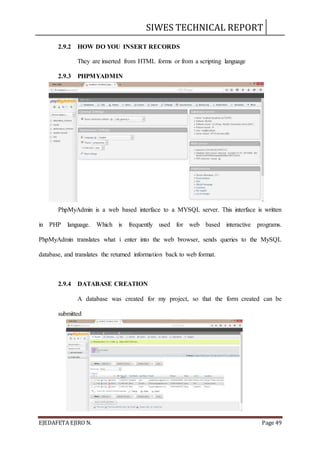 SIWES TECHNICAL REPORT
EJEDAFETA EJIRO N. Page 49
2.9.2 HOW DO YOU INSERT RECORDS
They are inserted from HTML forms or from a scripting language
2.9.3 PHPMYADMIN
PhpMyAdmin is a web based interface to a MYSQL server. This interface is written
in PHP language. Which is frequently used for web based interactive programs.
PhpMyAdmin translates what i enter into the web browser, sends queries to the MySQL
database, and translates the returned information back to web format.
2.9.4 DATABASE CREATION
A database was created for my project, so that the form created can be
submitted
 