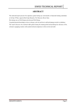 SIWES TECHNICAL REPORT
EJEDAFETA EJIRO N. Page 5
ABSTRACT
This industrial report presents the experience gained during my six (6) months of industrial training undertaken
at Ad’mas IT Place opposite Bori Camp Rumuola, Port Harcourt, Rivers State.
My training was on Web Design and advanced Web Design.
I acquired practical knowledge on how to design a web site and how to add and manage records in a database.
This report discusses the technical skills gained during the training period and justifying the relevance of the
scheme in equipping students with needed technical competence to thrive in the real world
 