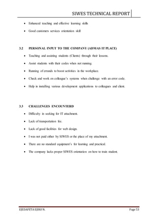 SIWES TECHNICAL REPORT
EJEDAFETA EJIRO N. Page 53
 Enhanced teaching and effective learning skills
 Good customers services orientation skill
3.2 PERSONAL INPUT TO THE COMPANY (ADMAS IT PLACE)
 Teaching and assisting students (Clients) through their lessons.
 Assist students with their codes when not running.
 Running of errands to boost activities in the workplace.
 Check and work on colleague’s systems when challenge with an error code.
 Help in installing various development applications to colleagues and client.
3.3 CHALLENGES ENCOUNTERD
 Difficulty in seeking for IT attachment.
 Lack of transportation fee.
 Lack of good facilities for web design.
 I was not paid either by SIWES or the place of my attachment.
 There are no standard equipment’s for learning and practical.
 The company lacks proper SIWES orientation on how to train student.
 