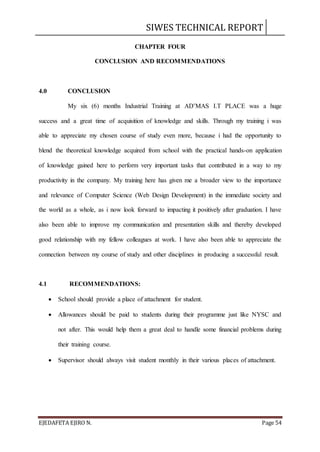 SIWES TECHNICAL REPORT
EJEDAFETA EJIRO N. Page 54
CHAPTER FOUR
CONCLUSION AND RECOMMENDATIONS
4.0 CONCLUSION
My six (6) months Industrial Training at AD’MAS I.T PLACE was a huge
success and a great time of acquisition of knowledge and skills. Through my training i was
able to appreciate my chosen course of study even more, because i had the opportunity to
blend the theoretical knowledge acquired from school with the practical hands-on application
of knowledge gained here to perform very important tasks that contributed in a way to my
productivity in the company. My training here has given me a broader view to the importance
and relevance of Computer Science (Web Design Development) in the immediate society and
the world as a whole, as i now look forward to impacting it positively after graduation. I have
also been able to improve my communication and presentation skills and thereby developed
good relationship with my fellow colleagues at work. I have also been able to appreciate the
connection between my course of study and other disciplines in producing a successful result.
4.1 RECOMMENDATIONS:
 School should provide a place of attachment for student.
 Allowances should be paid to students during their programme just like NYSC and
not after. This would help them a great deal to handle some financial problems during
their training course.
 Supervisor should always visit student monthly in their various places of attachment.
 