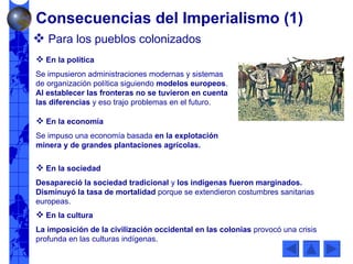 Consecuencias del Imperialismo (1) Para los pueblos colonizados En la política Se impusieron administraciones modernas y sistemas de organización política siguiendo  modelos europeos .  Al establecer las fronteras no se tuvieron en cuenta las diferencias  y eso trajo problemas en el futuro. En la economía Se impuso una economía basada  en la explotación minera y de grandes plantaciones agrícolas.  En la sociedad Desapareció la sociedad tradicional  y  los indígenas fueron marginados.   Disminuyó la tasa de mortalidad  porque se extendieron costumbres sanitarias europeas. En la cultura La imposición de la civilización occidental en las colonias  provocó una crisis profunda en las culturas indígenas. 