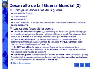 Principales escenarios de la guerra Noroeste de Francia Frente oriental Norte de Italia El mar; Alemania, al darse cuenta de que era inferior a Gran Bretaña, inició la  guerra submarina Las cuatro fases de la guerra Guerra de movimientos (1914),  Alemania quiso hacer una “guerra relámpago” en el oeste para dominar a Francia y dirigirse al frente oriental. Francia aguantó el ataque en el  Marne . Sin embargo, Alemania consigue  entrar en Rusia Guerra de posiciones.  Los frentes se estabilizaron y adoptaron la táctica defensiva de trincheras. Murieron miles de personas ( Verdun ,  Somme ), pero ninguno de los bandos consiguió avances. En 1917 cae el frente ruso  al retirarse Rusia como consecuencia de la Revolución bochevique. La entrada de los  Estados Unidos  a favor de los aliados fue decisiva en la marcha de la guerra. El fin de la guerra.  Alemania firmó el tratado de  Brest-Litovsk  con Rusia (1918). Francia inició un ataque en todos los frentes.  Los imperios centrales se rindieron . El 11 de noviembre de 1918 firmaron el  armisticio Mapa de la guerra .  Desarrollo de la I Guerra Mundial (2) 