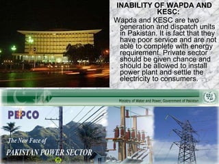 INABILITY OF WAPDA AND KESC:   Wapda and KESC are two generation and dispatch units in Pakistan. It is fact that they have poor service and are not able to complete with energy requirement. Private sector should be given chance and should be allowed to install power plant and settle the electricity to consumers. 