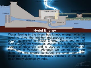 Hydel Energy Water flowing in the rivers has kinetic energy, which is used to drive the turbine and produce electricity the power generated as Hydel Energy. Dams and run of river projects are known, as source. This is the cheapest source of electricity and is used as major source of electricity in Pakistan. Although we cannot build, big dams but we should construct the small dams for Industrial sector. It is necessary because of the Indus basin treaty violence by India. 