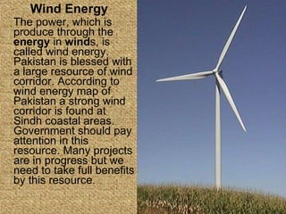Wind Energy The power, which is produce through the  energy  in  wind s, is called wind energy. Pakistan is blessed with a large resource of wind corridor. According to wind energy map of Pakistan a strong wind corridor is found at Sindh coastal areas. Government should pay attention in this resource. Many projects are in progress but we need to take full benefits by this resource . 