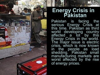 Energy Crisis in Pakistan Pakistan is facing the serious Energy Crisis at this time. Pakistan as third world developing country affected a lot by this Energy Crisis in the world. The major issue is electric crisis, which is now known in the people as load shedding. Pakistan small manufacturing markets are worst affected by the rise of energy prices.   