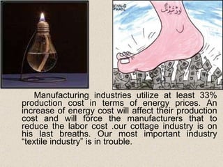 Manufacturing industries utilize at least 33% production cost in terms of energy prices. An increase of energy cost will affect their production cost and will force the manufacturers that to reduce the labor cost .our cottage industry is on his last breaths. Our most important industry “textile industry” is in trouble. 