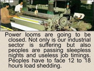 Power looms are going to be closed. Not only is our industrial sector is suffering but also peoples are passing sleepless nights and useless job timings. Peoples have to face 12 to 18 hours load shedding.  