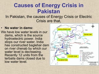 Causes of Energy Crisis in Pakistan In Pakistan, the causes of Energy Crisis or Electric Crisis are that, No water in dams: We have low water levels in our dams, which is the source hydroelectric power. India stops our river water. India has constructed baglehar dam on river chenab by which our water level is decreasing. Recently 12 units from the terbaila dams closed due to low water level. 