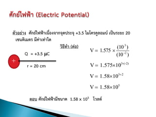 ตัวอย่าง ศักย์ไฟฟ้าเนื่องจากจุดประจุ +3.5 ไมโครคูลอมบ์ เป็นระยะ 20
  เซนติเมตร มีค่าเท่าใด
                            วิธทา (ต่อ)
                               ี                            (10 3 )
                                            V  1.575 
       Q = +3.5 C                                         (10 -2 )
+
        r = 20 cm                           V  1.575103-(-2)

                                            V  1.58103 2

                                            V  1.58105

          ตอบ ศักย์ไฟฟ้ามีขนาด 1.58 x 105 โวลต์
 