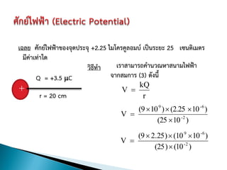 เฉลย ศักย์ไฟฟ้าของจุดประจุ +2.25 ไมโครคูลอมบ์ เป็นระยะ 25 เซนติเมตร
  มีค่าเท่าใด
                         วิธีทา     เราสามารถคานวณหาสนามไฟฟ้า
        Q = +3.5 C               จากสมการ (3) ดังนี้
+                                     V 
                                            kQ
          r = 20 cm                           r
                                        (9  10 9 )  (2.25  10 -6 )
                                    V 
                                               (25  10 -2 )

                                        (9  2.25 )  (10 9  10 -6 )
                                    V 
                                              (25 )  (10 -2 )
 