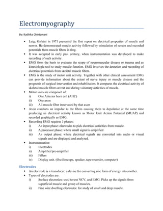 Electromyography
By: Radhika Chintamani
 Luig; Galvini in 1971 presented the first report on electrical properties of muscle and
nerves. He demonstrated muscle activity followed by stimulation of nerves and recorded
potentials from muscle fibers in frog.
 It was accepted in early past century, when instrumentation was developed to make
recording of such activity.
 EMG form the basis to evaluate the scope of neuromuscular disease or trauma and as
kinesiologic tool to study muscle function. EMG involves the detection and recording of
electrical potentials from skeletal muscle fibers.
 EMG is the study of motor unit activity. Together with other clinical assessment EMG
can provide information about the extent of nerve injury or muscle disease and the
prognosis of surgical intervention and rehabilitation. It compares the electrical activity of
skeletal muscle fibers at rest and during voluntary activities of muscle.
 Motor units are composed of:
i) One Anterior horn cell (AHC)
ii) One axon
iii) All muscle fiber innervated by that axon
 Axon conducts an impulse to the fibers causing them to depolarize at the same time
producing an electrical activity known as Motor Unit Action Potential (MUAP) and
recorded graphically as EMG.
 Recording EMG requires 3 phases:
i) An input phase: electrodes to pick electrical activities from muscle.
ii) A processor phase: where small signal is amplified
iii) An output phase: where electrical signals are converted into audio or visual
signals and are displayed and analyzed.
 Instrumentation:
i) Electrodes
ii) Amplifier/pre-amplifier
iii) Fillers
iv) Display unit. (Oscilloscope, speaker, tape recorder, computer)
Electrodes
 An electrode is a transducer, a devise for converting one form of energy into another.
 Types of electrodes are:
i) Surface electrodes: used to test NCV, and EMG. Picks up the signals from
superficial muscle and group of muscles.
ii) Fine wire dwelling electrodes: for study of small and deep muscle.
 