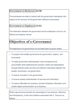 Government to Businesses (G2B)
The businesses are able to interact with the government seamlessly with
respect to the services of the government offered to businesses
Government to Employees (G2E)
The interaction between the government and its employees occurs in an
efficient and speedy manner.
Objectives of e-Governance
The objectives of e-governance can be listed down as given below:
 To support and simplify governance for government, citizens, and
businesses.
 To make government administration more transparent and
accountable while addressing the society’s needs and expectations
through efficient public services and effective interaction between the
people, businesses, and government.
 To reduce corruption in the government.
 To ensure speedy administration of services and information.
 To reduce difficulties for business, provide immediate information and
enable digital communication by e-business.
While e-governance provides the advantages of convenience, efficiency
and transparency, it also has problems associated with it. They are as
follows:
 