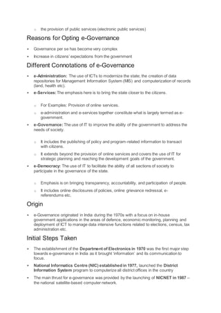 o the provision of public services (electronic public services)
Reasons for Opting e-Governance
 Governance per se has become very complex
 Increase in citizens’ expectations from the government
Different Connotations of e-Governance
 e-Administration: The use of ICTs to modernize the state; the creation of data
repositories for Management Information System (MIS) and computerization of records
(land, health etc).
 e-Services:The emphasis here is to bring the state closer to the citizens.
o For Examples: Provision of online services.
o e-administration and e-services together constitute what is largely termed as e-
government.
 e-Governance:The use of IT to improve the ability of the government to address the
needs of society.
o It includes the publishing of policy and program-related information to transact
with citizens.
o It extends beyond the provision of online services and covers the use of IT for
strategic planning and reaching the development goals of the government.
 e-Democracy: The use of IT to facilitate the ability of all sections of society to
participate in the governance of the state.
o Emphasis is on bringing transparency, accountability, and participation of people.
o It includes online disclosures of policies, online grievance redressal, e-
referendums etc.
Origin
 e-Governance originated in India during the 1970s with a focus on in-house
government applications in the areas of defence, economic monitoring, planning and
deployment of ICT to manage data intensive functions related to elections, census, tax
administration etc.
Initial Steps Taken
 The establishment of the Department of Electronics in 1970 was the first major step
towards e-governance in India as it brought ‘information’ and its communication to
focus.
 National Informatics Centre (NIC) established in 1977, launched the District
Information System program to computerize all district offices in the country
 The main thrust for e-governance was provided by the launching of NICNET in 1987 –
the national satellite-based computer network.
 