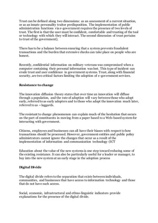 Trust can be defined along two dimensions: as an assessment of a current situation,
or as an innate personality traitor predisposition. The implementation of public
administration functions via e-government requires the presence of two levels of
trust. The first is that the user must be confident, comfortable and trusting of the tool
or technology with which they will interact. The second dimension of trust pertains
to trust of the government].
There has to be a balance between ensuring that a system prevents fraudulent
transactions and the burden that extensive checks can take place on people who are
honest.
Recently, confidential information on military veterans was compromised when a
computer containing their personal information was lost. This type of incident can
erode trust and user confidence in government systems. Trust, along with financial
security, are two critical factors limiting the adoption of e-government services.
Resistance to change
The innovation diffusion theory states that over time an innovation will diffuse
through a population, and the rate of adoption will vary between those who adopt
early, referred toas early adopters and to those who adopt the innovation much later,
referred toas ―laggards.
The resistant to change phenomenon can explain much of the hesitation that occurs
on the part of constituents in moving from a paper based to a Web-based system for
interacting with government.
Citizens, employees and businesses can all have their biases with respect tohow
transactions should be processed. However, government entities and public policy
administrators cannot ignore the changes that occur as a result of the
implementation of information and communication technology (ICT
Education about the value of the new systems is one step toward reducing some of
the existing resistance. It can also be particularly useful for a leader or manager, to
buy into the new system at an early stage in the adoption process
Digital Divide
The digital divide refers tothe separation that exists between individuals,
communities, and businesses that have access to information technology and those
that do not have such access.
Social, economic, infrastructural and ethno-linguistic indicators provide
explanations for the presence of the digital divide.
 