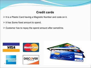 Credit cards It is a Plastic Card having a Magnetic Number and code on it. It has Some fixed amount to spend. Customer has to repay the spend amount after sometime. 