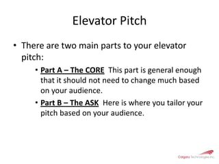 Elevator Pitch There are two main parts to your elevator pitch:Part A – The CORE  This part is general enough that it should not need to change much based on your audience.Part B – The ASK  Here is where you tailor your pitch based on your audience.