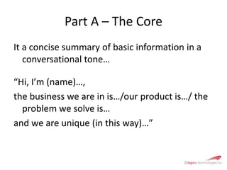 Part A – The CoreIt a concise summary of basic information in a conversational tone…“Hi, I’m (name)…, the business we are in is…/our product is…/ the problem we solve is…and we are unique (in this way)…” 