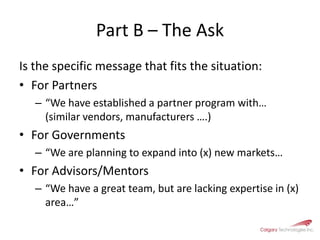 Part B – The Ask Is the specific message that fits the situation:For Partners“We have established a partner program with… (similar vendors, manufacturers ….) For Governments“We are planning to expand into (x) new markets…For Advisors/Mentors“We have a great team, but are lacking expertise in (x) area…”