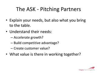 The ASK - Pitching PartnersExplain your needs, but also what you bring to the table. Understand their needs:Accelerate growth?Build competitive advantage?Create customer value? What value is there in working together?