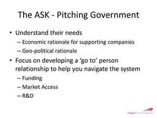 The ASK - Pitching GovernmentUnderstand their needsEconomic rationale for supporting companiesGeo-political rationale Focus on developing a ‘go to’ person relationship to help you navigate the systemFundingMarket AccessR&D