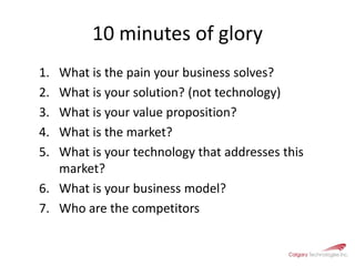 10 minutes of gloryWhat is the pain your business solves?What is your solution? (not technology)What is your value proposition?What is the market?What is your technology that addresses this market?What is your business model?Who are the competitors