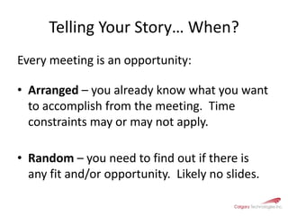 Telling Your Story… When?Every meeting is an opportunity:Arranged – you already know what you want to accomplish from the meeting.  Time constraints may or may not apply.Random – you need to find out if there is any fit and/or opportunity.  Likely no slides.