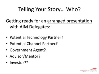 Telling Your Story… Who?Getting ready for an arranged presentation with AIM Delegates:Potential Technology Partner?Potential Channel Partner?Government Agent?Advisor/Mentor?Investor?*