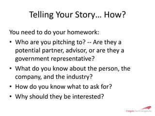 Telling Your Story… How? You need to do your homework:Who are you pitching to? -- Are they a potential partner, advisor, or are they a government representative?What do you know about the person, the company, and the industry?How do you know what to ask for? Why should they be interested? 