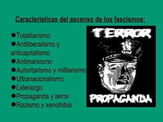 Características del ascenso de los fascismos:
●Totalitarismo
●Antiliberalismo y
anticapitalismo
●Antimarxismo
●Autoritarismo y militarismo
●Ultranacionalismo
●Liderazgo
●Propaganda y terror
●Razismo y xenofobia
 