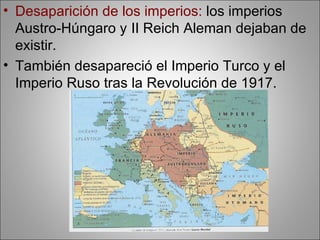 • Desaparición de los imperios: los imperios
  Austro-Húngaro y II Reich Aleman dejaban de
  existir.
• También desapareció el Imperio Turco y el
  Imperio Ruso tras la Revolución de 1917.
 