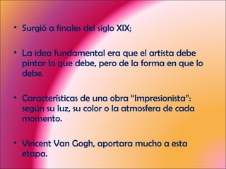 Surgió a finales del siglo XIX; La idea fundamental era que el artista debe pintar lo que debe, pero de la forma en que lo debe. Características de una obra “Impresionista”: según su luz, su color o la atmosfera de cada momento. Vincent Van Gogh, aportara mucho a esta etapa. 