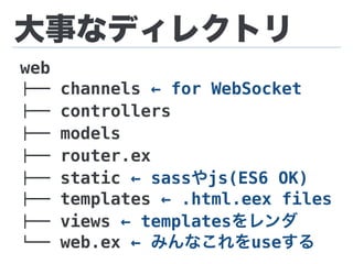 大事なディレクトリ
web
!"" channels ← for WebSocket
!"" controllers
!"" models
!"" router.ex
!"" static ← sassやjs(ES6 OK)
!"" templates ← .html.eex files
!"" views ← templatesをレンダ
#"" web.ex ← みんなこれをuseする
 