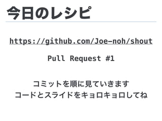 今日のレシピ
https://github.com/Joe-noh/shout
Pull Request #1
コミットを順に見ていきます
コードとスライドをキョロキョロしてね
 