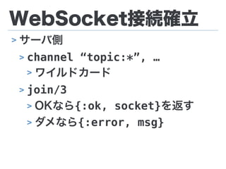 WebSocket接続確立
> サーバ側
> channel “topic:*”, …
> ワイルドカード
> join/3
> OKなら{:ok, socket}を返す
> ダメなら{:error, msg}
 