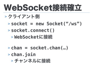 WebSocket接続確立
> クライアント側
> socket = new Socket(“/ws”)
> socket.connect()
> WebSocketに接続
> chan = socket.chan(…)
> chan.join
> チャンネルに接続
 