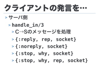 クライアントの発言を…
> サーバ側
> handle_in/3
> C→Sのメッセージを処理
> {:reply, rep, socket}
> {:noreply, socket}
> {:stop, why, socket}
> {:stop, why, rep, socket}
 