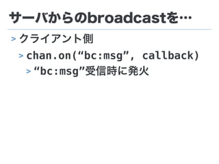 サーバからのbroadcastを…
> クライアント側
> chan.on(“bc:msg”, callback)
> “bc:msg”受信時に発火
 