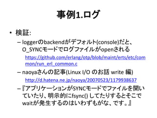 事例1.ログ
• 検証:
– loggerのbackendがデフォルト(console)だと、
O_SYNCモードでログファイルがopenされる
https://github.com/erlang/otp/blob/maint/erts/etc/com
mon/run_erl_common.c
– naoyaさんの記事(Linux I/O のお話 write 編)
http://d.hatena.ne.jp/naoya/20070523/1179938637
– 『アプリケーションがSYNCモードでファイルを開い
ていたり、明示的にfsync() してたりするとそこで
waitが発生するのはいわずもがな、です。』
 