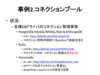 事例2.コネクションプール
• 状況:
– 各種DBドライバのコネクション管理事情
• PostgreSQL/MySQL/MSSQL/SQLite3/MongoDB
– ecto: https://github.com/elixir-lang/ecto
– コネクション管理(内部的にはpoolboyで実装)を含む
• Redis
– exredis: https://github.com/artemeff/exredis
– クライアントのみ、コネクション管理は含まれない
• Dynamodb
– ex_aws: https://github.com/CargoSense/ex_aws
– APIベースなのでコネクション管理なし
– Read/Write Capacity Unitの設定で担保
 